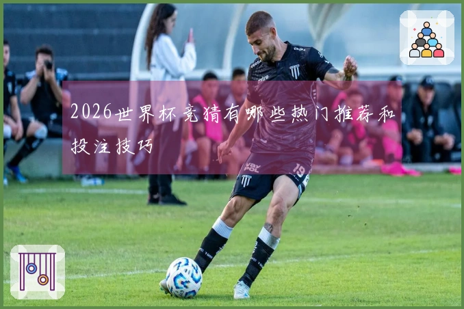 2026世界杯竞猜有哪些热门推荐和投注技巧